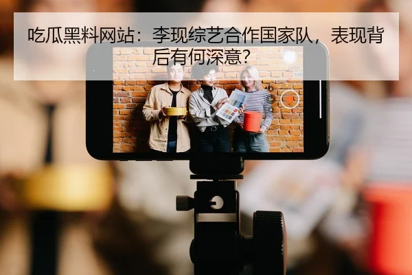 吃瓜黑料网站：李现综艺合作国家队，表现背后有何深意？