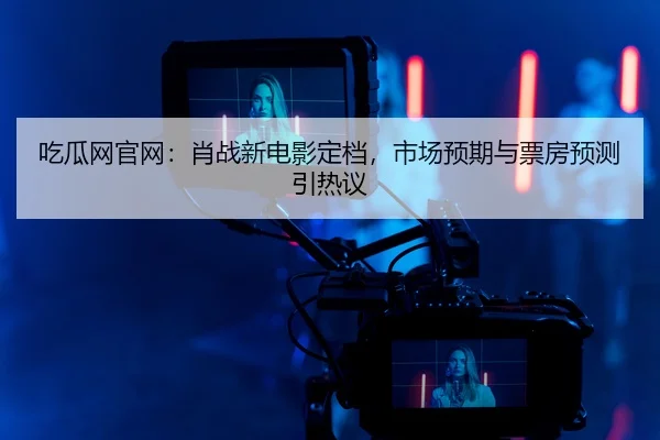 吃瓜网官网：肖战新电影定档，市场预期与票房预测引热议